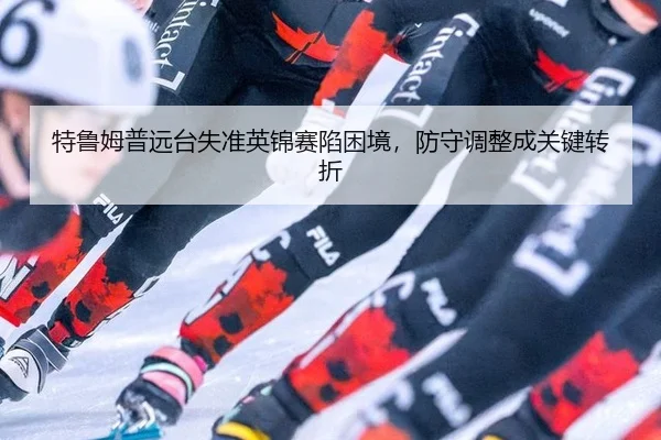 特鲁姆普远台失准英锦赛陷困境，防守调整成关键转折