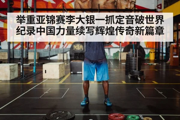 举重亚锦赛李大银一抓定音破世界纪录中国力量续写辉煌传奇新篇章