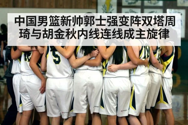 中国男篮新帅郭士强变阵双塔周琦与胡金秋内线连线成主旋律