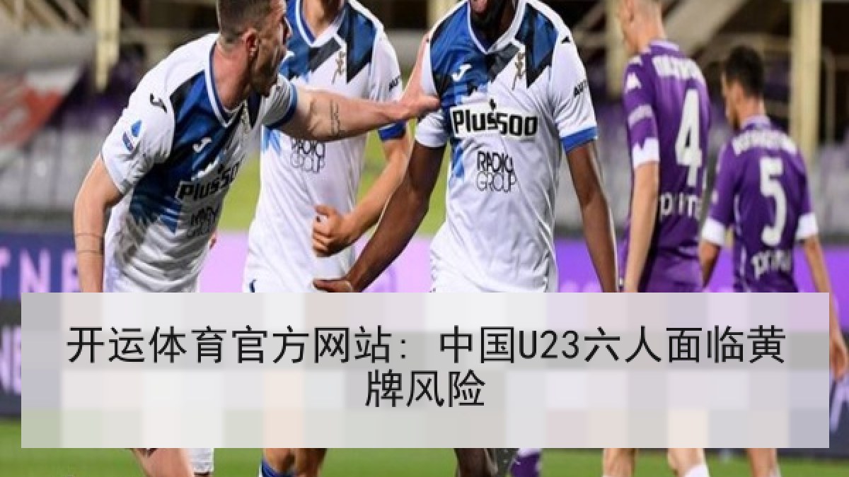 开运体育官方网站: 中国U23六人面临黄牌风险